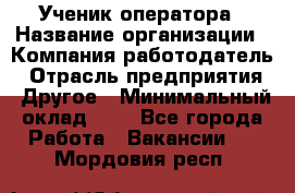 Ученик оператора › Название организации ­ Компания-работодатель › Отрасль предприятия ­ Другое › Минимальный оклад ­ 1 - Все города Работа » Вакансии   . Мордовия респ.